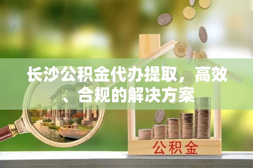 逊克长沙公积金代办提取，高效、合规的解决方案