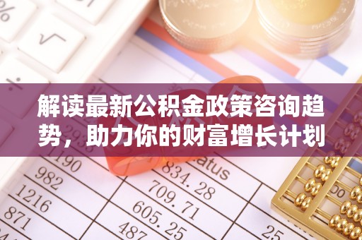 逊克解读最新公积金政策咨询趋势，助力你的财富增长计划