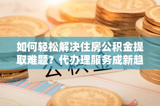 逊克如何轻松解决住房公积金提取难题？代办理服务成新趋势