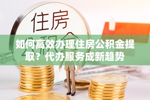 逊克如何高效办理住房公积金提取？代办服务成新趋势