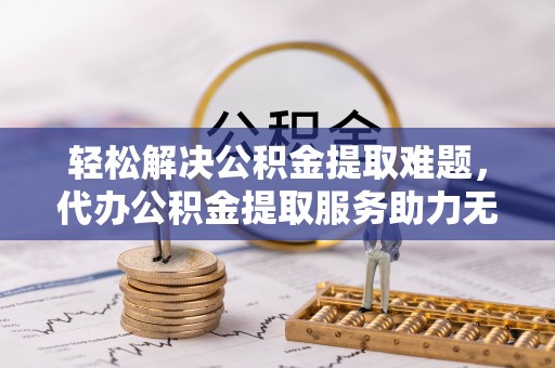 逊克轻松解决公积金提取难题，代办公积金提取服务助力无忧生活