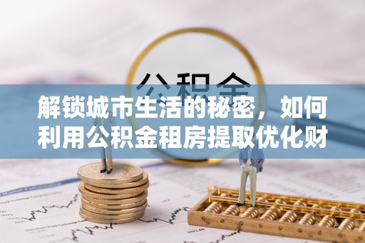逊克解锁城市生活的秘密，如何利用公积金租房提取优化财务规划