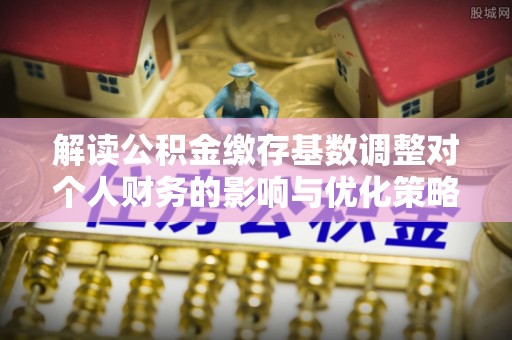 逊克解读公积金缴存基数调整对个人财务的影响与优化策略