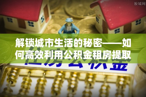 逊克解锁城市生活的秘密——如何高效利用公积金租房提取政策优化居住体验