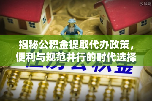 逊克揭秘公积金提取代办政策，便利与规范并行的时代选择