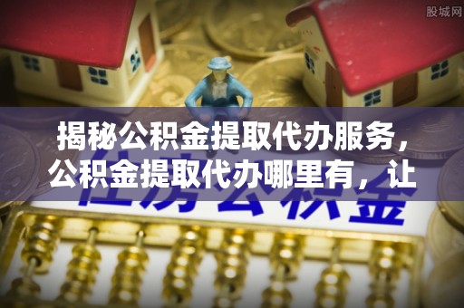 逊克揭秘公积金提取代办服务，公积金提取代办哪里有，让你省时省心的解决方案