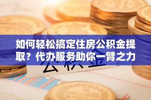 逊克如何轻松搞定住房公积金提取？代办服务助你一臂之力