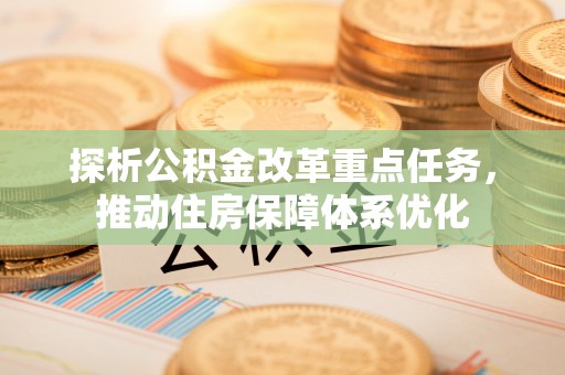 逊克探析公积金改革重点任务，推动住房保障体系优化