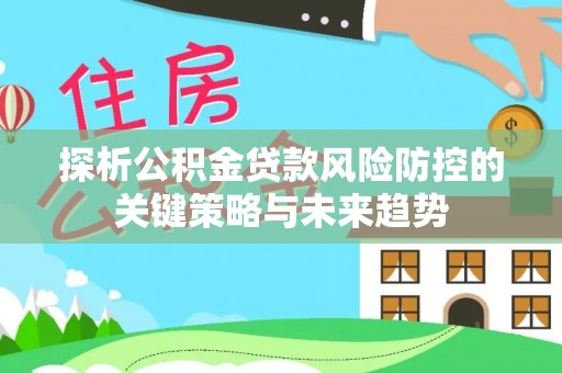 逊克探析公积金贷款风险防控的关键策略与未来趋势