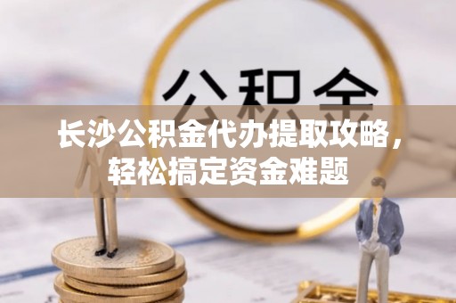 逊克长沙公积金代办提取攻略，轻松搞定资金难题