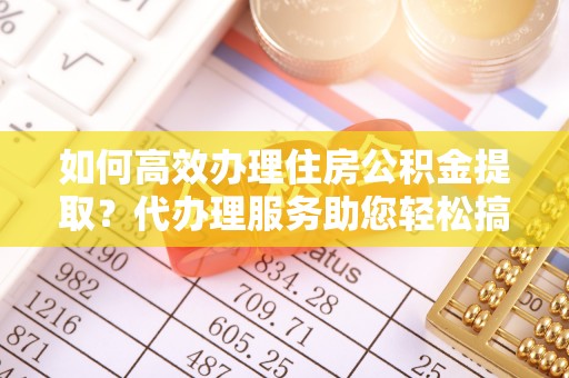 逊克如何高效办理住房公积金提取？代办理服务助您轻松搞定
