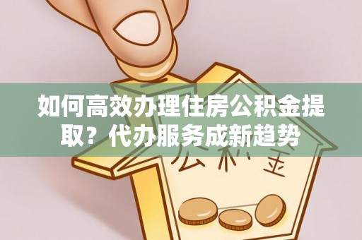 逊克如何高效办理住房公积金提取？代办服务成新趋势