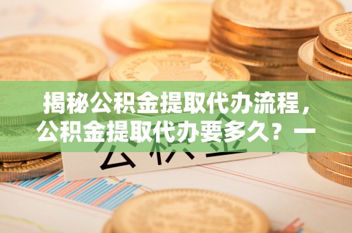逊克揭秘公积金提取代办流程，公积金提取代办要多久？一文读懂