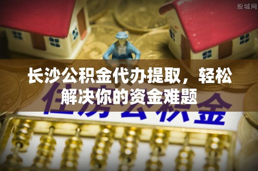 逊克长沙公积金代办提取，轻松解决你的资金难题