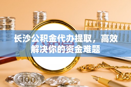 逊克长沙公积金代办提取，高效解决你的资金难题