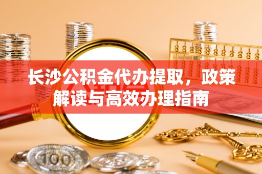 逊克长沙公积金代办提取，政策解读与高效办理指南