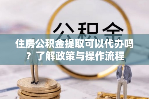 逊克住房公积金提取可以代办吗？了解政策与操作流程