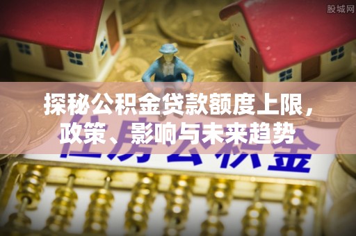 逊克探秘公积金贷款额度上限，政策、影响与未来趋势