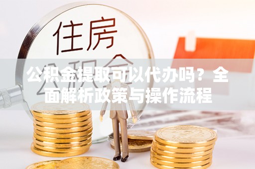逊克公积金提取可以代办吗？全面解析政策与操作流程