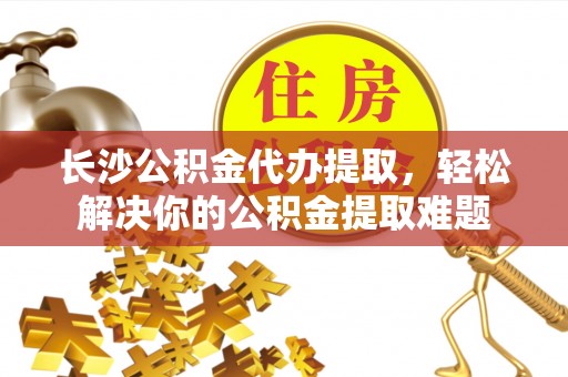 逊克长沙公积金代办提取，轻松解决你的公积金提取难题