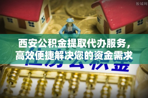 逊克西安公积金提取代办服务，高效便捷解决您的资金需求