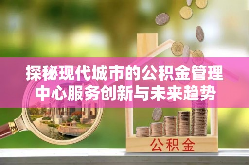 逊克探秘现代城市的公积金管理中心服务创新与未来趋势