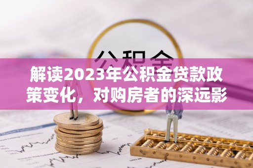 逊克解读2023年公积金贷款政策变化，对购房者的深远影响