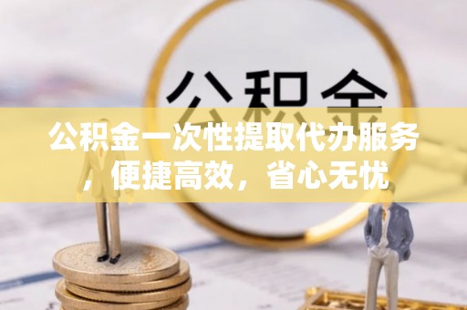 逊克公积金一次性提取代办服务，便捷高效，省心无忧
