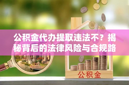逊克公积金代办提取违法不？揭秘背后的法律风险与合规路径