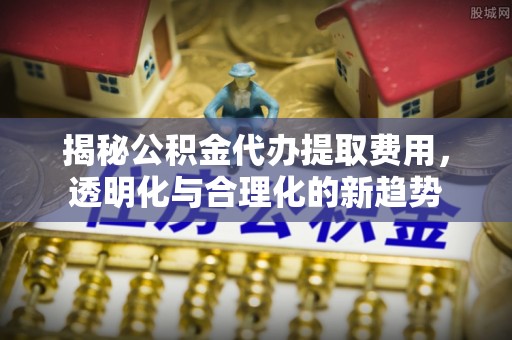 逊克揭秘公积金代办提取费用，透明化与合理化的新趋势