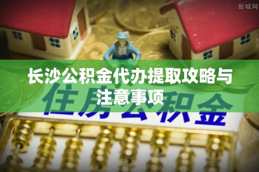 逊克长沙公积金代办提取攻略与注意事项