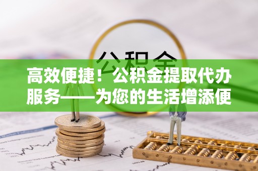逊克高效便捷！公积金提取代办服务——为您的生活增添便利
