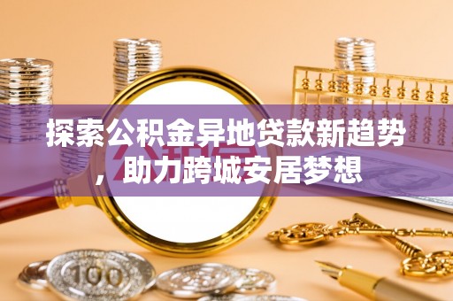 逊克探索公积金异地贷款新趋势，助力跨城安居梦想